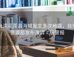 台湾花莲县海域发生多次地震，自然资源部发布海啸Ⅰ级警报
