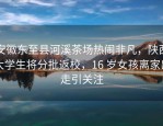 安徽东至县河溪茶场热闹非凡，陕西大学生将分批返校，16 岁女孩离家出走引关注