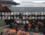 万豪国际集团旗下合肥包河福朋喜来登酒店盛大开业，助力品牌在中国市场的发展