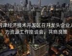 河津经济技术开发区召开龙头企业人力资源工作座谈会，共商良策