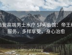 西安高端男士水疗 SPA 会馆：帝王级服务，多样享受，身心治愈