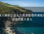 深入解析企业人力资源管理师课程及证书的重大意义