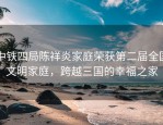 中铁四局陈祥炎家庭荣获第二届全国文明家庭，跨越三国的幸福之家