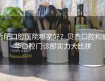 合肥口腔医院哪家好？贝杰口腔和丽华口腔门诊部实力大比拼
