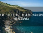 首届“扬子江杯”合理用药科普短视频大赛启动