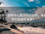 合肥东部新中心概念规划出炉，未来将引领城市发展？