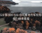 2023 年 400-500 分可报考的军校有哪些？快来看看