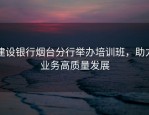 建设银行烟台分行举办培训班，助力业务高质量发展