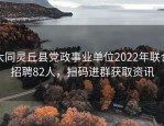 大同灵丘县党政事业单位2022年联合招聘82人，扫码进群获取资讯