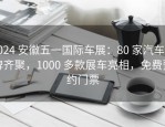 2024 安徽五一国际车展：80 家汽车品牌齐聚，1000 多款展车亮相，免费预约门票