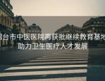 烟台市中医医院再获批继续教育基地，助力卫生医疗人才发展