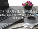 2024 年度公路水运工程试验检测专业技术人员职业资格考试报名入口及成绩查询时间
