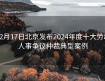 12月17日北京发布2024年度十大劳动人事争议仲裁典型案例