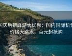国庆后错峰游大优惠：国内国际机票价格大跳水，百元起抢购