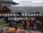 现代企业管理中，劳务派遣和劳务外包的区别你分清了吗？