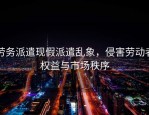 劳务派遣现假派遣乱象，侵害劳动者权益与市场秩序
