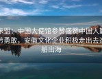 东盟：中国大使馆参赞盛赞中国人勤劳勇敢，安徽文化企业积极走出去造船出海