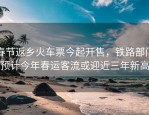 春节返乡火车票今起开售，铁路部门预计今年春运客流或迎近三年新高