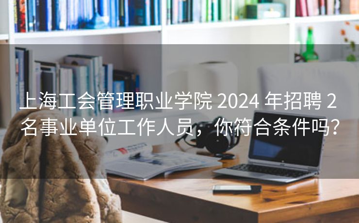 上海工会管理职业学院 2024 年招聘 2 名事业单位工作人员,你符合条件吗? 上海工会管理职业学院 2024 年招聘 2 名事业单位工作人员,你符合条件吗?
