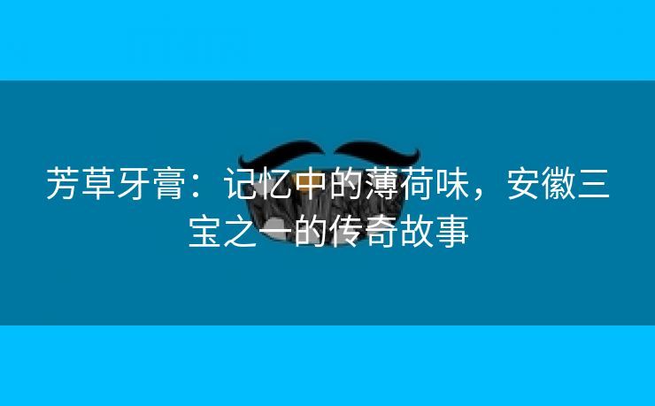 芳草牙膏:记忆中的薄荷味,安徽三宝之一的传奇故事 芳草牙膏:记忆中的薄荷味,安徽三宝之一的传奇故事