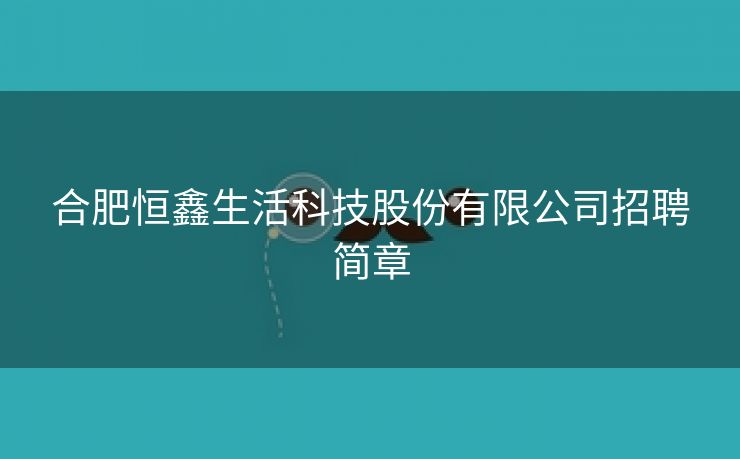 合肥恒鑫生活科技股份有限公司招聘简章 合肥恒鑫生活科技股份有限公司招聘简章
