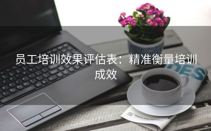 员工培训效果评估表:精准衡量培训成效 员工培训效果评估表:精准衡量培训成效