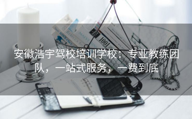安徽浩宇驾校培训学校:专业教练团队,一站式服务,一费到底 安徽浩宇驾校培训学校:专业教练团队,一站式服务,一费到底