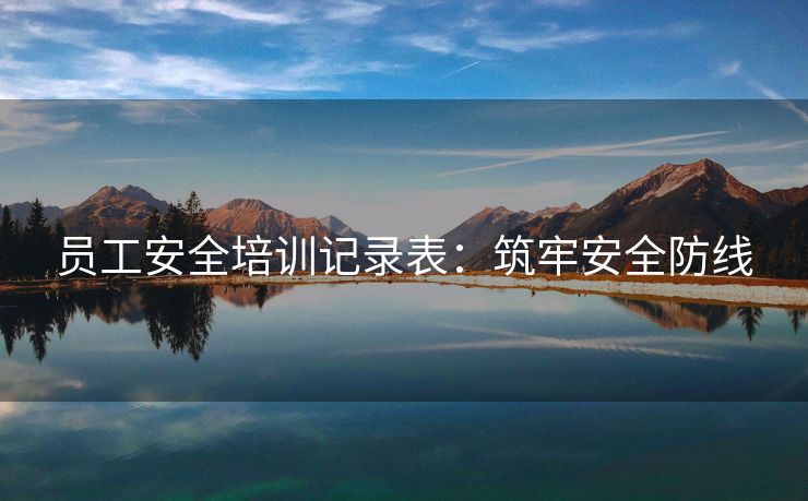 员工安全培训记录表:筑牢安全防线 员工安全培训记录表:筑牢安全防线