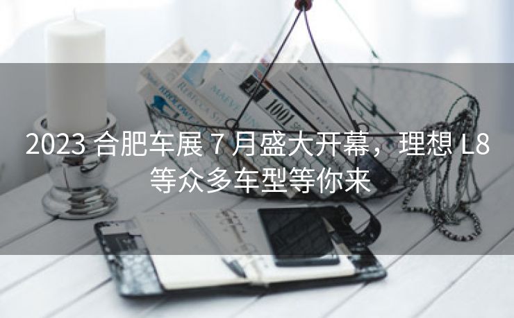2023 合肥车展 7 月盛大开幕,理想 L8 等众多车型等你来 2023 合肥车展 7 月盛大开幕,理想 L8 等众多车型等你来