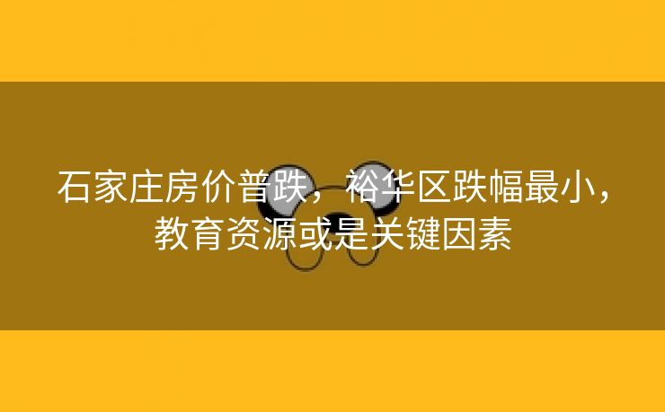 石家庄房价普跌,裕华区跌幅最小,教育资源或是关键因素 石家庄房价普跌,裕华区跌幅最小,教育资源或是关键因素