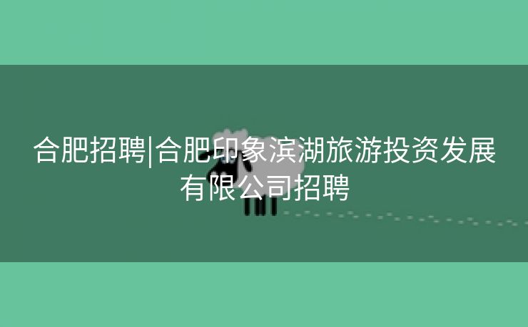 合肥招聘|合肥印象滨湖旅游投资发展有限公司招聘 合肥招聘|合肥印象滨湖旅游投资发展有限公司招聘