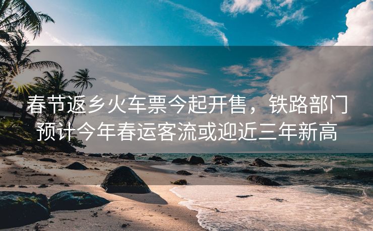 春节返乡火车票今起开售,铁路部门预计今年春运客流或迎近三年新高 春节返乡火车票今起开售,铁路部门预计今年春运客流或迎近三年新高