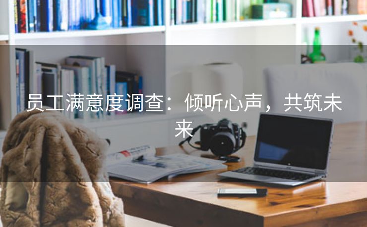 员工满意度调查:倾听心声,共筑未来 员工满意度调查:倾听心声,共筑未来
