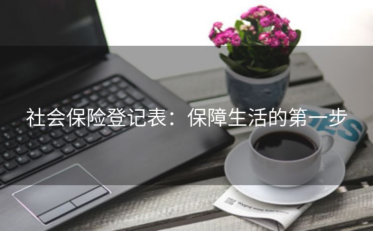 社会保险登记表:保障生活的第一步 社会保险登记表:保障生活的第一步