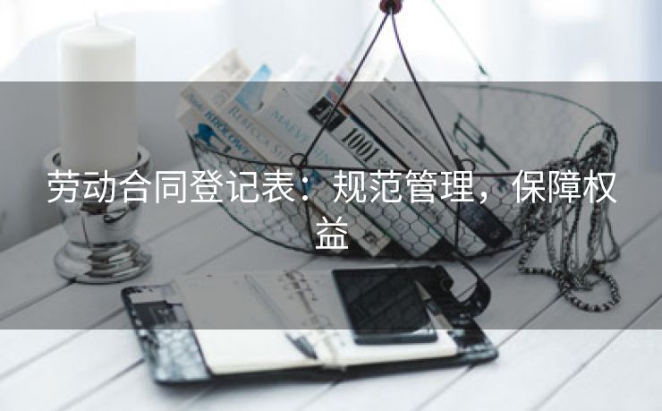 劳动合同登记表:规范管理,保障权益 劳动合同登记表:规范管理,保障权益