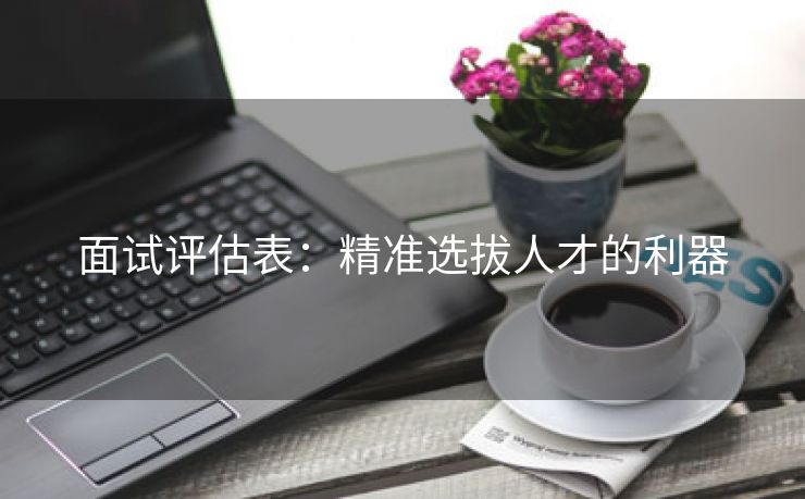 面试评估表:精准选拔人才的利器 面试评估表:精准选拔人才的利器