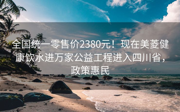 全国统一零售价2380元!现在美菱健康饮水进万家公益工程进入四川省,政策惠民 全国统一零售价2380元!现在美菱健康饮水进万家公益工程进入四川省,政策惠民