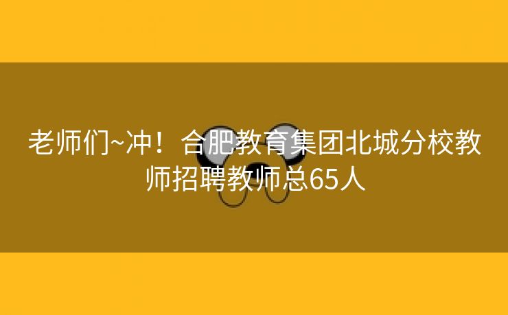 老师们~冲!合肥教育集团北城分校教师招聘教师总65人 老师们~冲!合肥教育集团北城分校教师招聘教师总65人