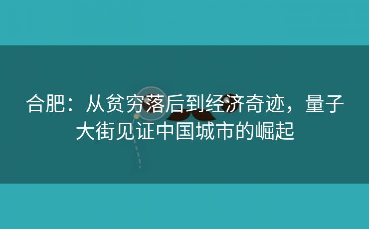 合肥:从贫穷落后到经济奇迹,量子大街见证中国城市的崛起 合肥:从贫穷落后到经济奇迹,量子大街见证中国城市的崛起