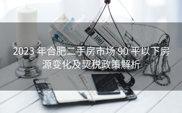 2023 年合肥二手房市场 90 平以下房源变化及契税政策解析 2023 年合肥二手房市场 90 平以下房源变化及契税政策解析