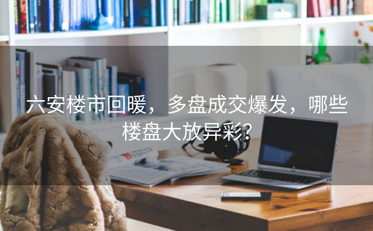 六安楼市回暖,多盘成交爆发,哪些楼盘大放异彩? 六安楼市回暖,多盘成交爆发,哪些楼盘大放异彩?