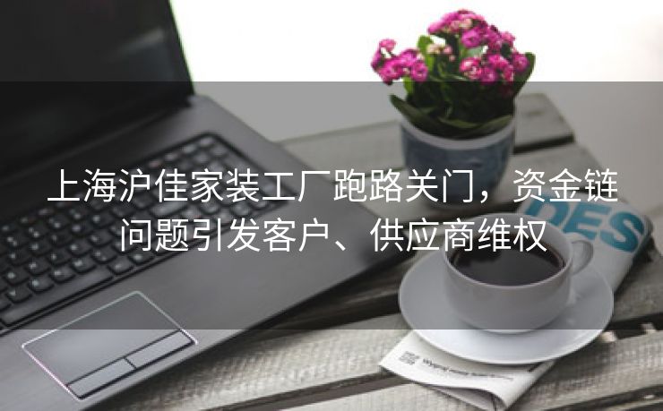 上海沪佳家装工厂跑路关门,资金链问题引发客户、供应商维权 上海沪佳家装工厂跑路关门,资金链问题引发客户、供应商维权