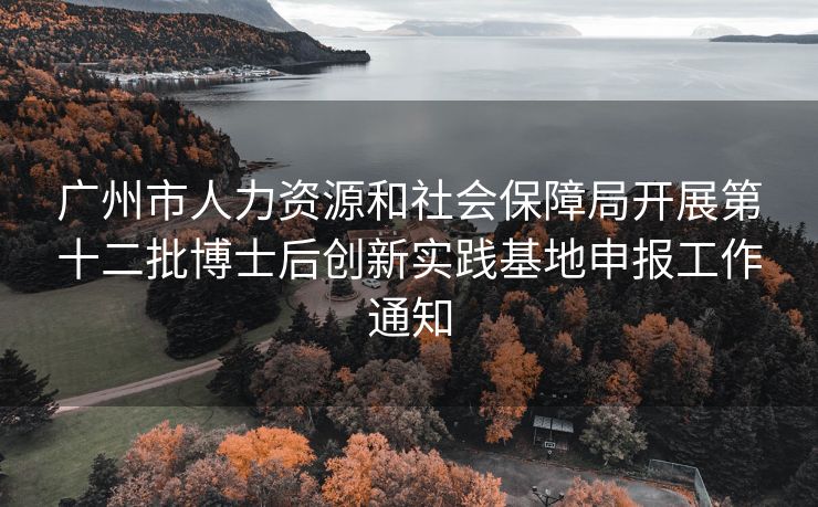 广州市人力资源和社会保障局开展第十二批博士后创新实践基地申报工作通知 广州市人力资源和社会保障局开展第十二批博士后创新实践基地申报工作通知
