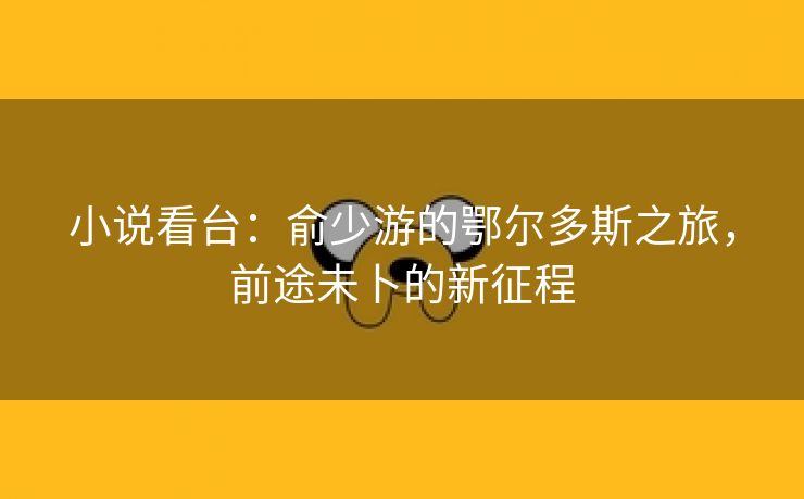 小说看台:俞少游的鄂尔多斯之旅,前途未卜的新征程 小说看台:俞少游的鄂尔多斯之旅,前途未卜的新征程