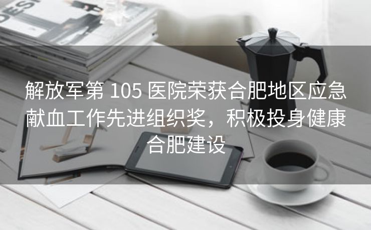 解放军第 105 医院荣获合肥地区应急献血工作先进组织奖,积极投身健康合肥建设 解放军第 105 医院荣获合肥地区应急献血工作先进组织奖,积极投身健康合肥建设