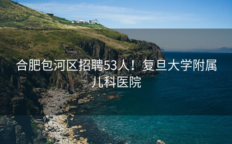 合肥包河区招聘53人!复旦大学附属儿科医院 合肥包河区招聘53人!复旦大学附属儿科医院