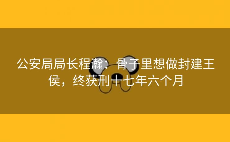 公安局局长程瀚:骨子里想做封建王侯,终获刑十七年六个月 公安局局长程瀚:骨子里想做封建王侯,终获刑十七年六个月