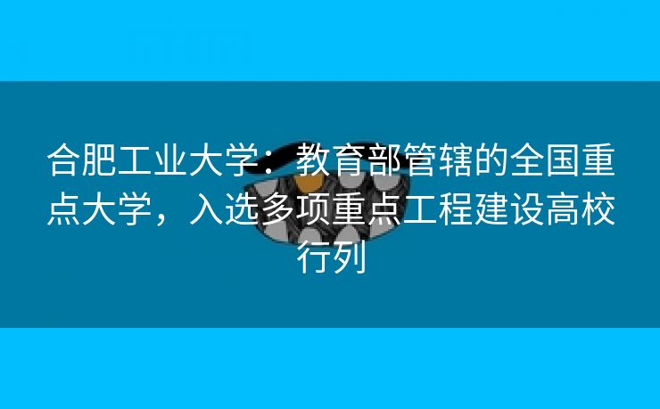 合肥工业大学:教育部管辖的全国重点大学,入选多项重点工程建设高校行列 合肥工业大学:教育部管辖的全国重点大学,入选多项重点工程建设高校行列