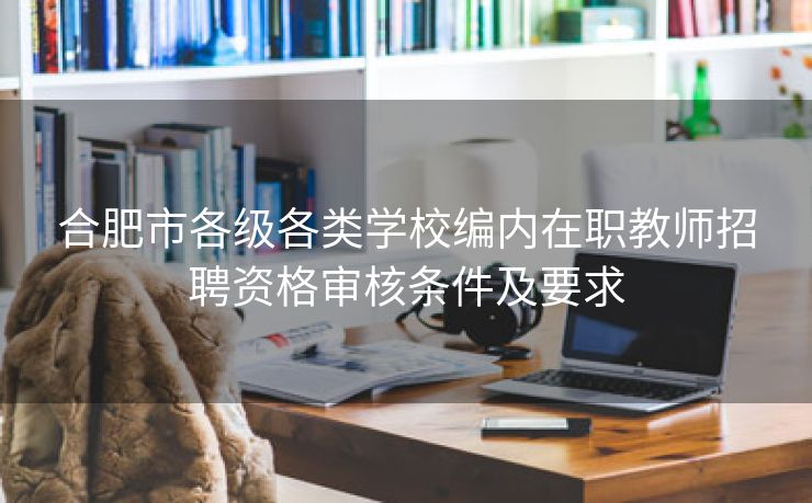 合肥市各级各类学校编内在职教师招聘资格审核条件及要求 合肥市各级各类学校编内在职教师招聘资格审核条件及要求