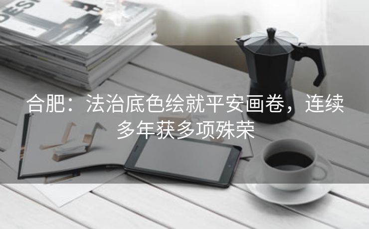合肥:法治底色绘就平安画卷,连续多年获多项殊荣 合肥:法治底色绘就平安画卷,连续多年获多项殊荣